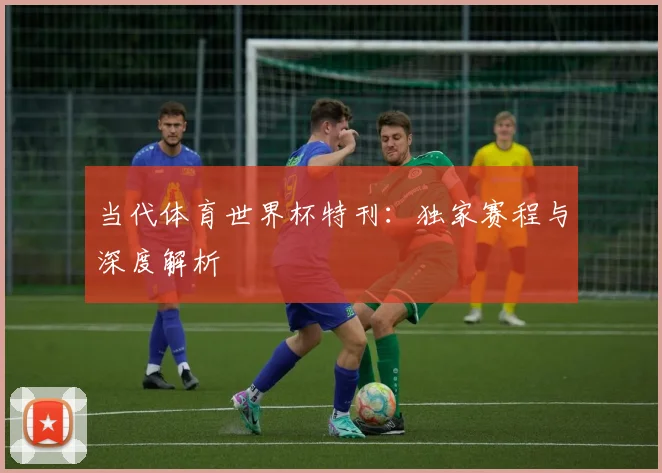 当代体育世界杯特刊:独家赛程与深度解析