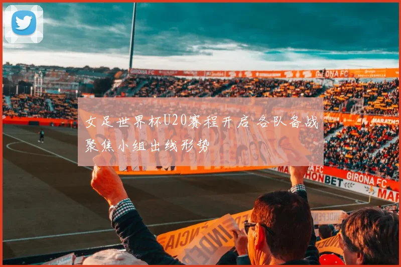 女足世界杯U20赛程开启 各队备战聚焦小组出线形势