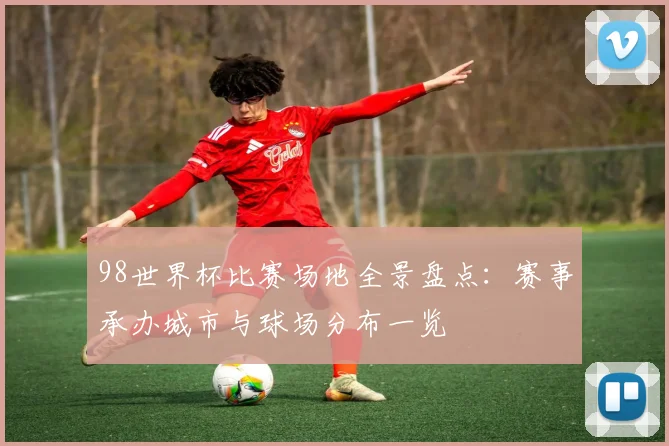 98世界杯比赛场地全景盘点:赛事承办城市与球场分布一览