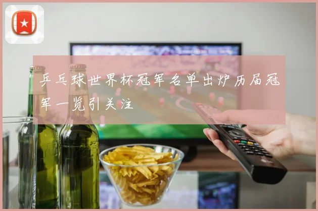 乒乓球世界杯冠军名单出炉历届冠军一览引关注