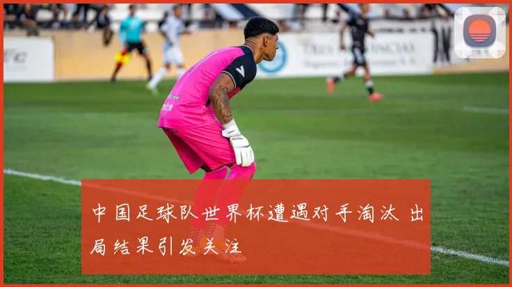 中国足球队世界杯遭遇对手淘汰 出局结果引发关注