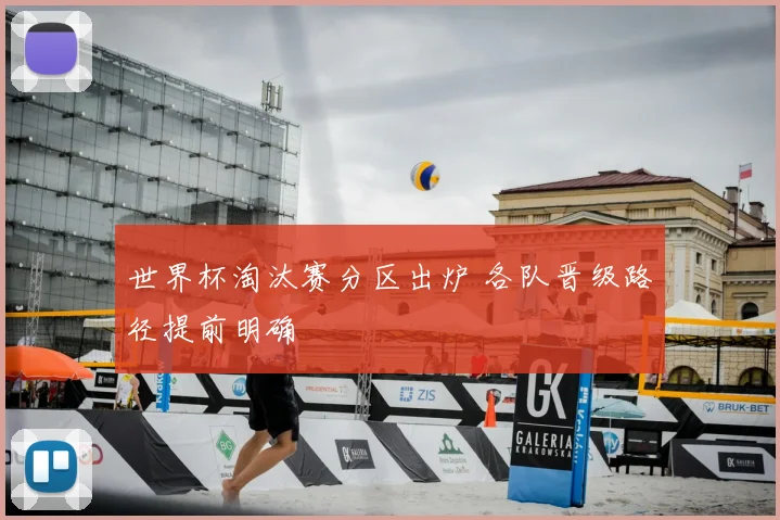 世界杯淘汰赛分区出炉 各队晋级路径提前明确