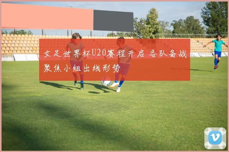 女足世界杯U20赛程开启 各队备战聚焦小组出线形势