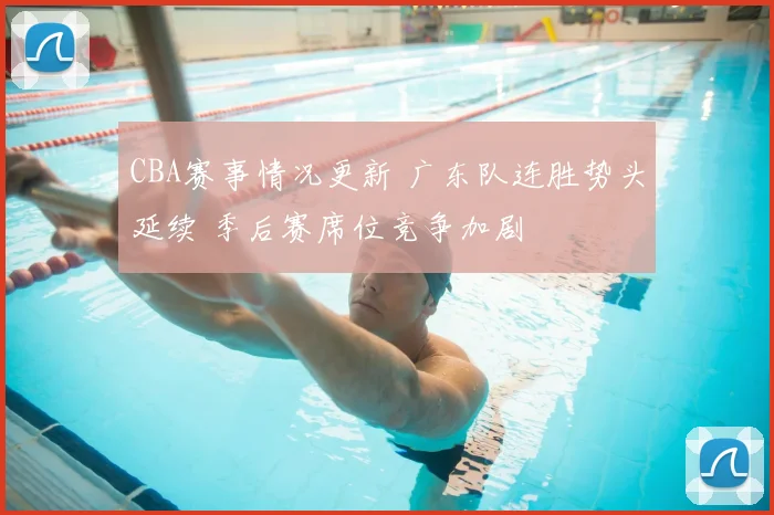 CBA赛事情况更新 广东队连胜势头延续 季后赛席位竞争加剧