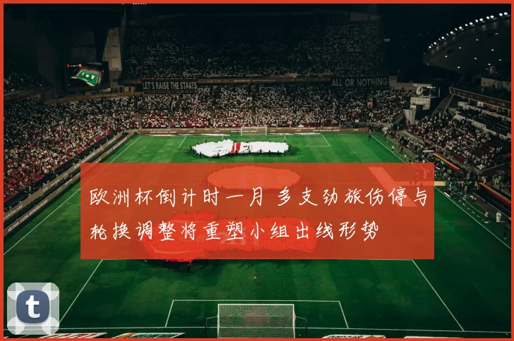 欧洲杯倒计时一月 多支劲旅伤停与轮换调整将重塑小组出线形势