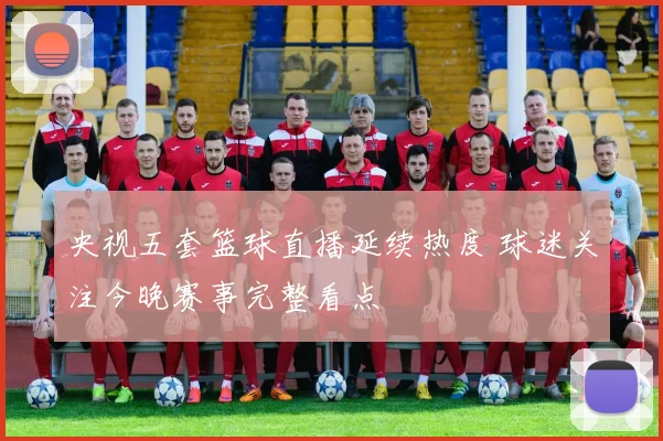 央视五套篮球直播延续热度 球迷关注今晚赛事完整看点