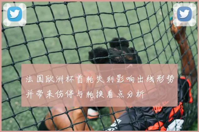 法国欧洲杯首轮失利影响出线形势并带来伤停与轮换看点分析