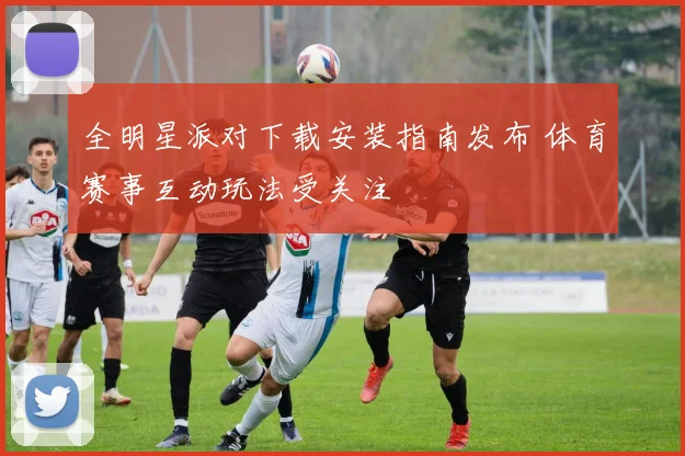 全明星派对下载安装指南发布 体育赛事互动玩法受关注