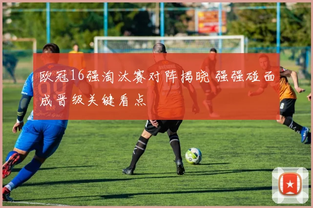 欧冠16强淘汰赛对阵揭晓 强强碰面成晋级关键看点