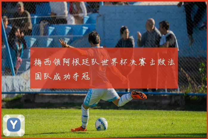 梅西领阿根廷队世界杯决赛击败法国队成功夺冠