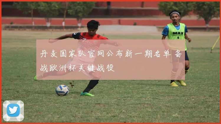 丹麦国家队官网公布新一期名单 备战欧洲杯关键战役
