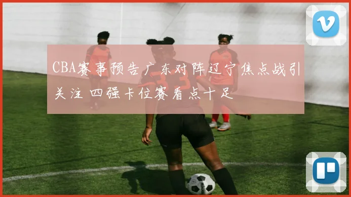 CBA赛事预告广东对阵辽宁焦点战引关注 四强卡位赛看点十足