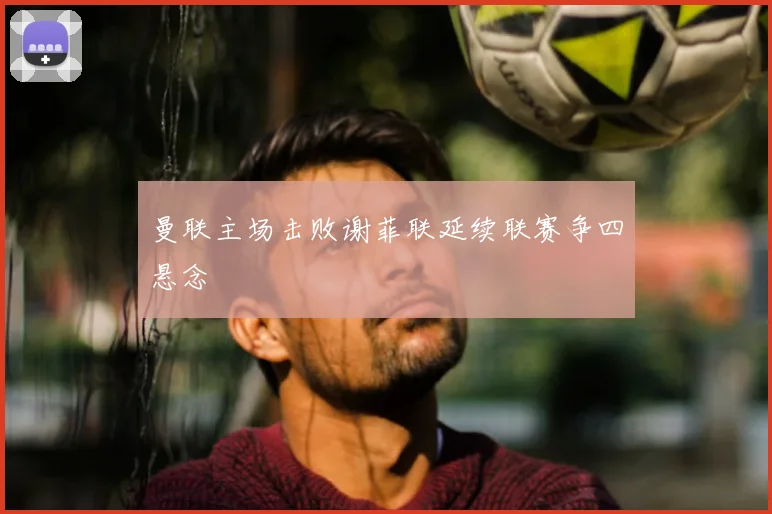曼联主场击败谢菲联延续联赛争四悬念