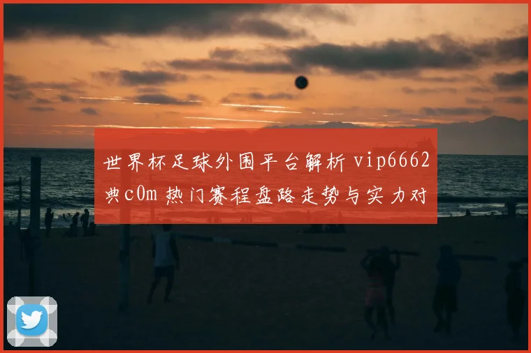 世界杯足球外围平台解析 vip6662典c0m 热门赛程盘路走势与实力对比