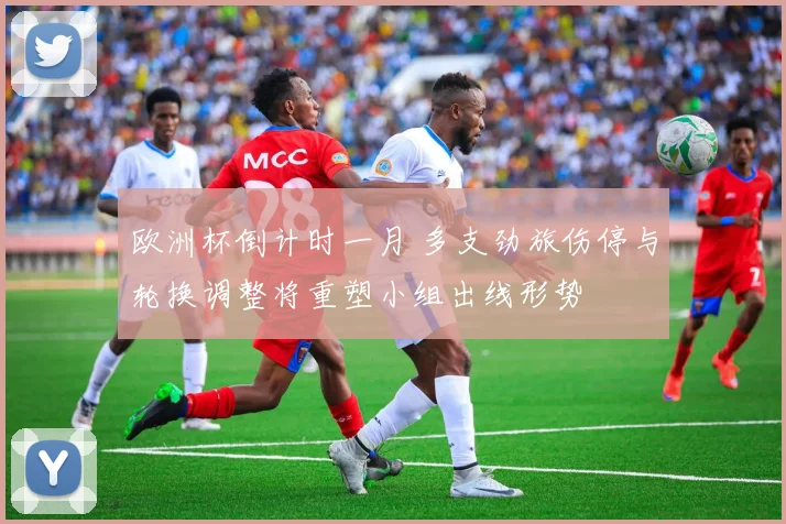 欧洲杯倒计时一月 多支劲旅伤停与轮换调整将重塑小组出线形势
