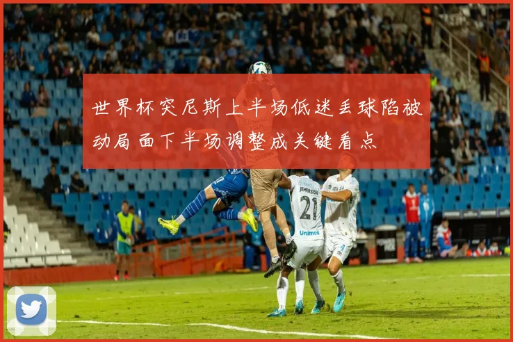 世界杯突尼斯上半场低迷丢球陷被动局面下半场调整成关键看点