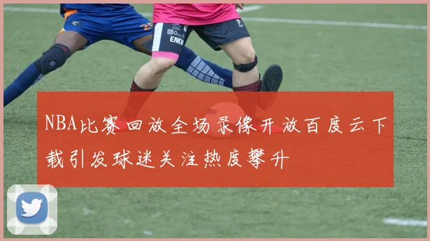 NBA比赛回放全场录像开放百度云下载引发球迷关注热度攀升