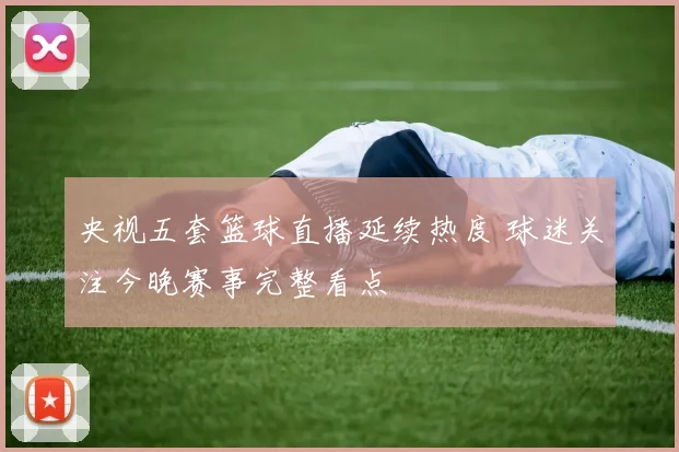 央视五套篮球直播延续热度 球迷关注今晚赛事完整看点