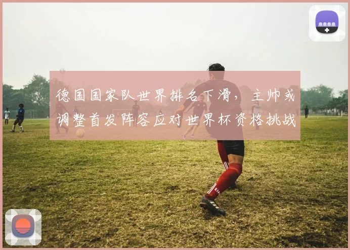 德国国家队世界排名下滑，主帅或调整首发阵容应对世界杯资格挑战