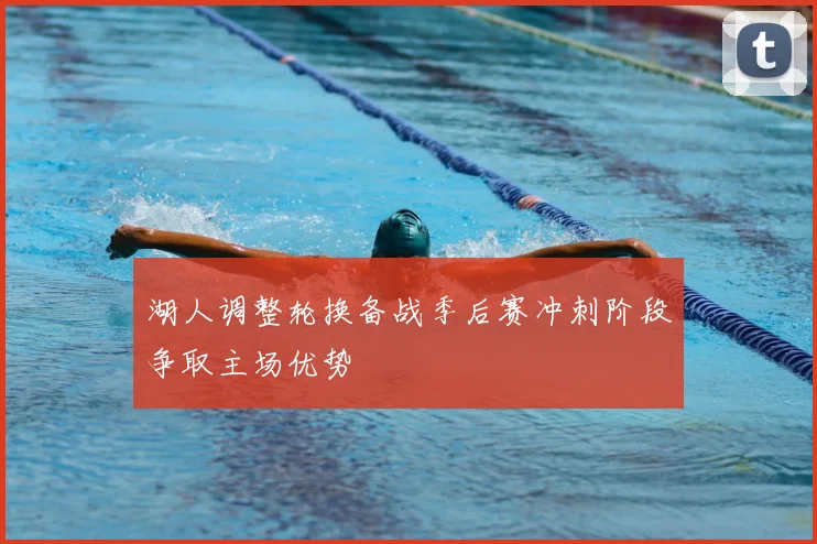 湖人调整轮换备战季后赛冲刺阶段争取主场优势