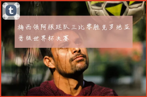 梅西领阿根廷队三比零胜克罗地亚晋级世界杯决赛