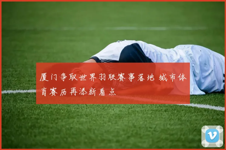 厦门争取世界羽联赛事落地 城市体育赛历再添新看点