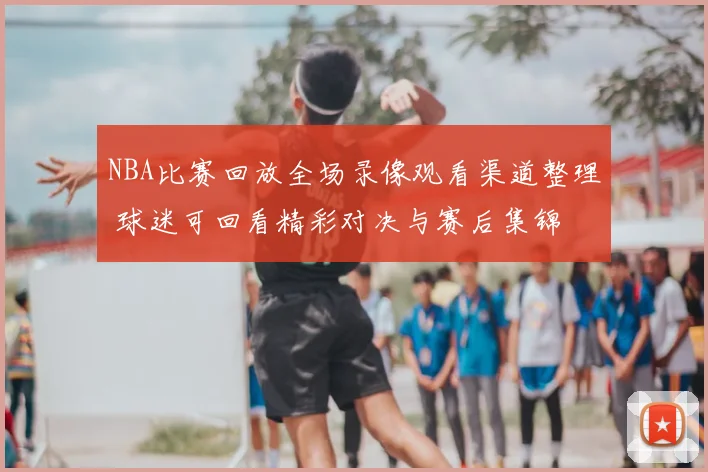 NBA比赛回放全场录像观看渠道整理 球迷可回看精彩对决与赛后集锦