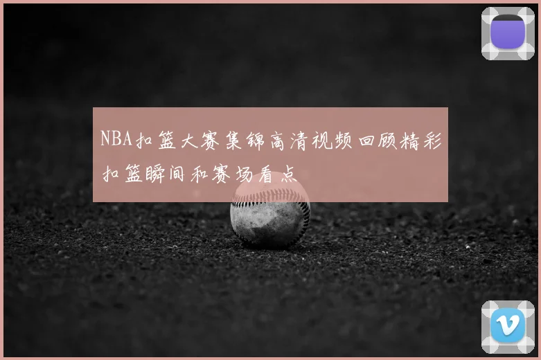 NBA扣篮大赛集锦高清视频回顾精彩扣篮瞬间和赛场看点