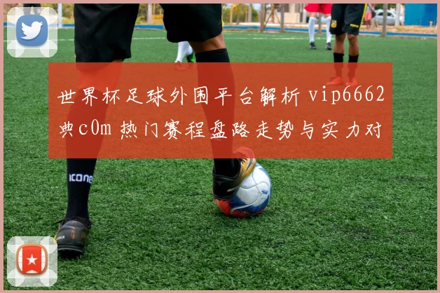 世界杯足球外围平台解析 vip6662典c0m 热门赛程盘路走势与实力对比