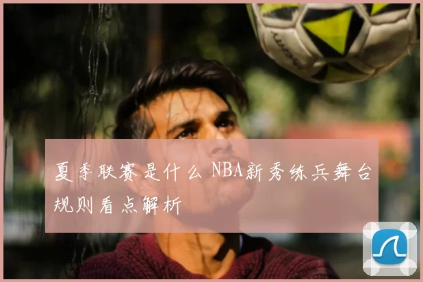 夏季联赛是什么 NBA新秀练兵舞台规则看点解析