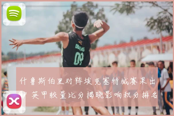 什鲁斯伯里对阵埃克塞特城赛果出炉 英甲较量比分揭晓影响积分排名