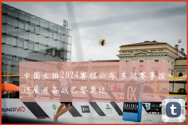中国女排2024赛程公布 多站赛事接连展开备战巴黎奥运