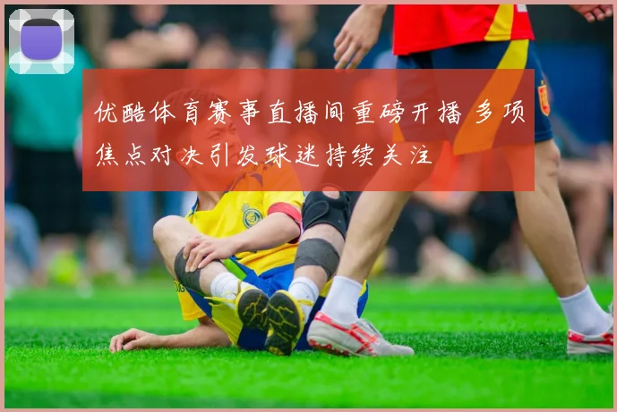 优酷体育赛事直播间重磅开播 多项焦点对决引发球迷持续关注