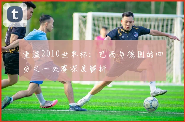 重温2010世界杯：巴西与德国的四分之一决赛深度解析