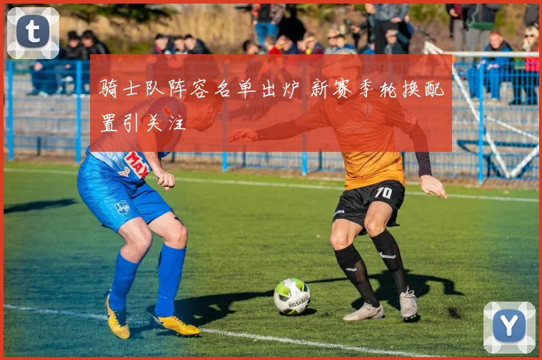 骑士队阵容名单出炉 新赛季轮换配置引关注