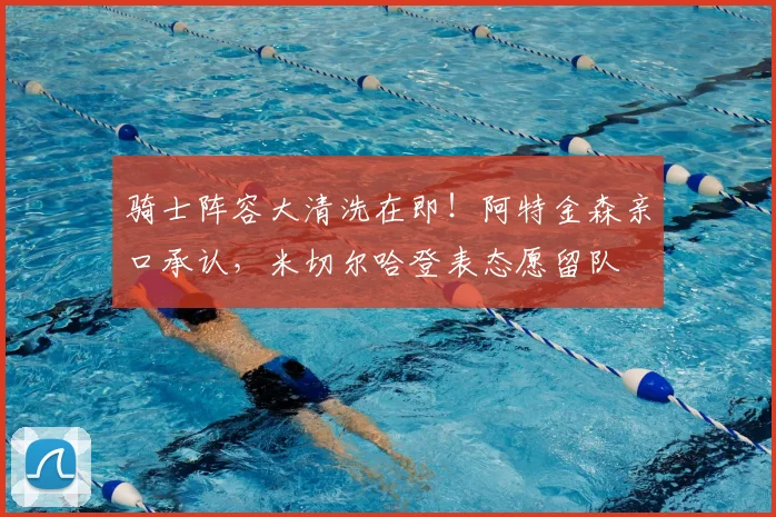 骑士阵容大清洗在即!阿特金森亲口承认,米切尔哈登表态愿留队