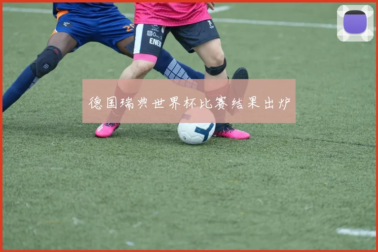 德国瑞典世界杯比赛结果出炉