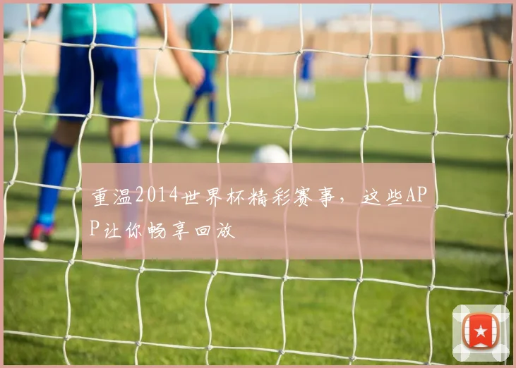重温2014世界杯精彩赛事，这些APP让你畅享回放