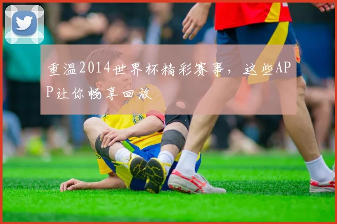重温2014世界杯精彩赛事,这些APP让你畅享回放