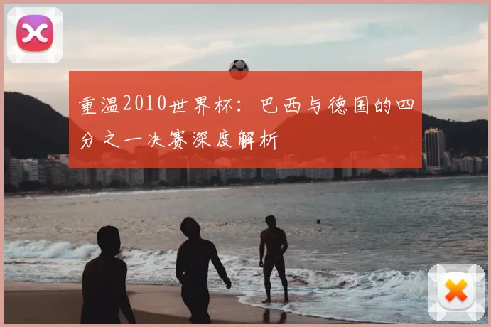 重温2010世界杯:巴西与德国的四分之一决赛深度解析
