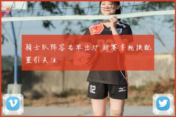 骑士队阵容名单出炉 新赛季轮换配置引关注