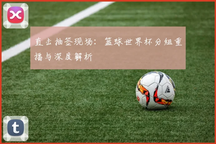直击抽签现场：篮球世界杯分组重播与深度解析