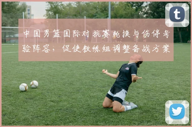 中国男篮国际对抗赛轮换与伤停考验阵容，促使教练组调整备战方案