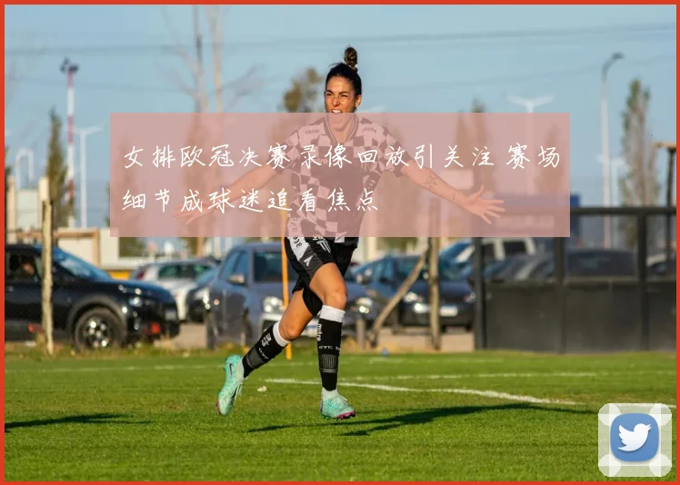 女排欧冠决赛录像回放引关注 赛场细节成球迷追看焦点