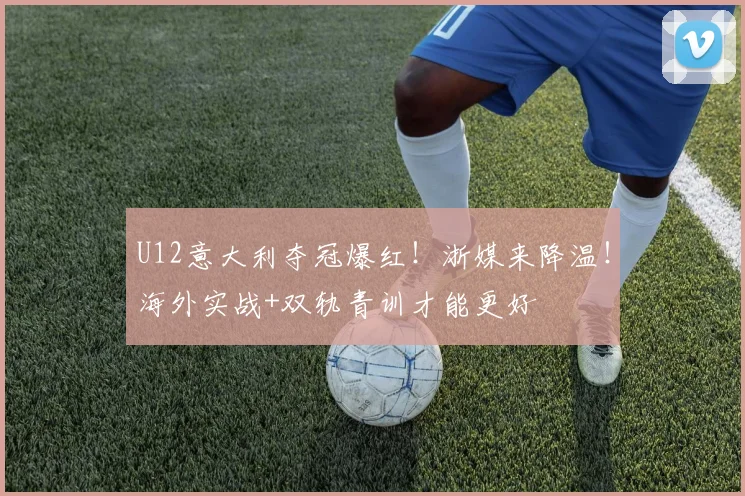 U12意大利夺冠爆红！浙媒来降温！海外实战+双轨青训才能更好